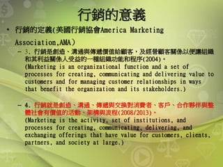 7
行銷的意義
• 行銷的定義(美國行銷協會America Marketing
Association,AMA）
– 3. 行銷是創造、溝通與傳遞價值給顧客，及經營顧客關係以便讓組織
和其利益關係人受益的一種組織功能和程序(2004)。
(Marketing is an organizational function and a set of
processes for creating, communicating and delivering value to
customers and for managing customer relationships in ways
that benefit the organization and its stakeholders.)
– 4. 行銷就是創造、溝通、傳遞與交換對消費者、客戶、合作夥伴與整
體社會有價值的活動、架構與流程(2008/2013)。
(Marketing is the activity, set of institutions, and
processes for creating, communicating, delivering, and
exchanging offerings that have value for customers, clients,
partners, and society at large.)
 