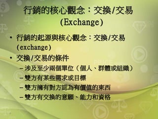 9
行銷的核心觀念：交換/交易
(Exchange)
• 行銷的起源與核心觀念：交換/交易
(exchange)
• 交換/交易的條件
– 涉及至少兩個單位（個人、群體或組織）
– 雙方有某些需求或目標
– 雙方擁有對方認為有價值的東西
– 雙方有交換的意願、能力和資格
 