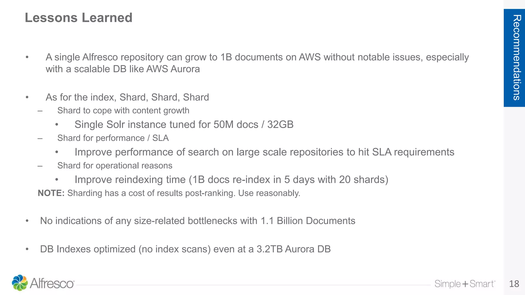 18
Recommendations
Lessons Learned
• A single Alfresco repository can grow to 1B documents on AWS without notable issues, especially
with a scalable DB like AWS Aurora
• As for the index, Shard, Shard, Shard
– Shard to cope with content growth
• Single Solr instance tuned for 50M docs / 32GB
– Shard for performance / SLA
• Improve performance of search on large scale repositories to hit SLA requirements
– Shard for operational reasons
• Improve reindexing time (1B docs re-index in 5 days with 20 shards)
NOTE: Sharding has a cost of results post-ranking. Use reasonably.
• No indications of any size-related bottlenecks with 1.1 Billion Documents
• DB Indexes optimized (no index scans) even at a 3.2TB Aurora DB
 