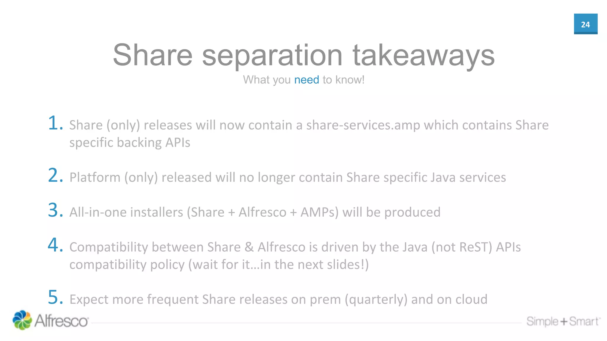 24
Share separation takeaways
1. Share (only) releases will now contain a share-services.amp which contains Share
specific backing APIs
2. Platform (only) released will no longer contain Share specific Java services
3. All-in-one installers (Share + Alfresco + AMPs) will be produced
4. Compatibility between Share & Alfresco is driven by the Java (not ReST) APIs
compatibility policy (wait for it…in the next slides!)
5. Expect more frequent Share releases on prem (quarterly) and on cloud
What you need to know!
 