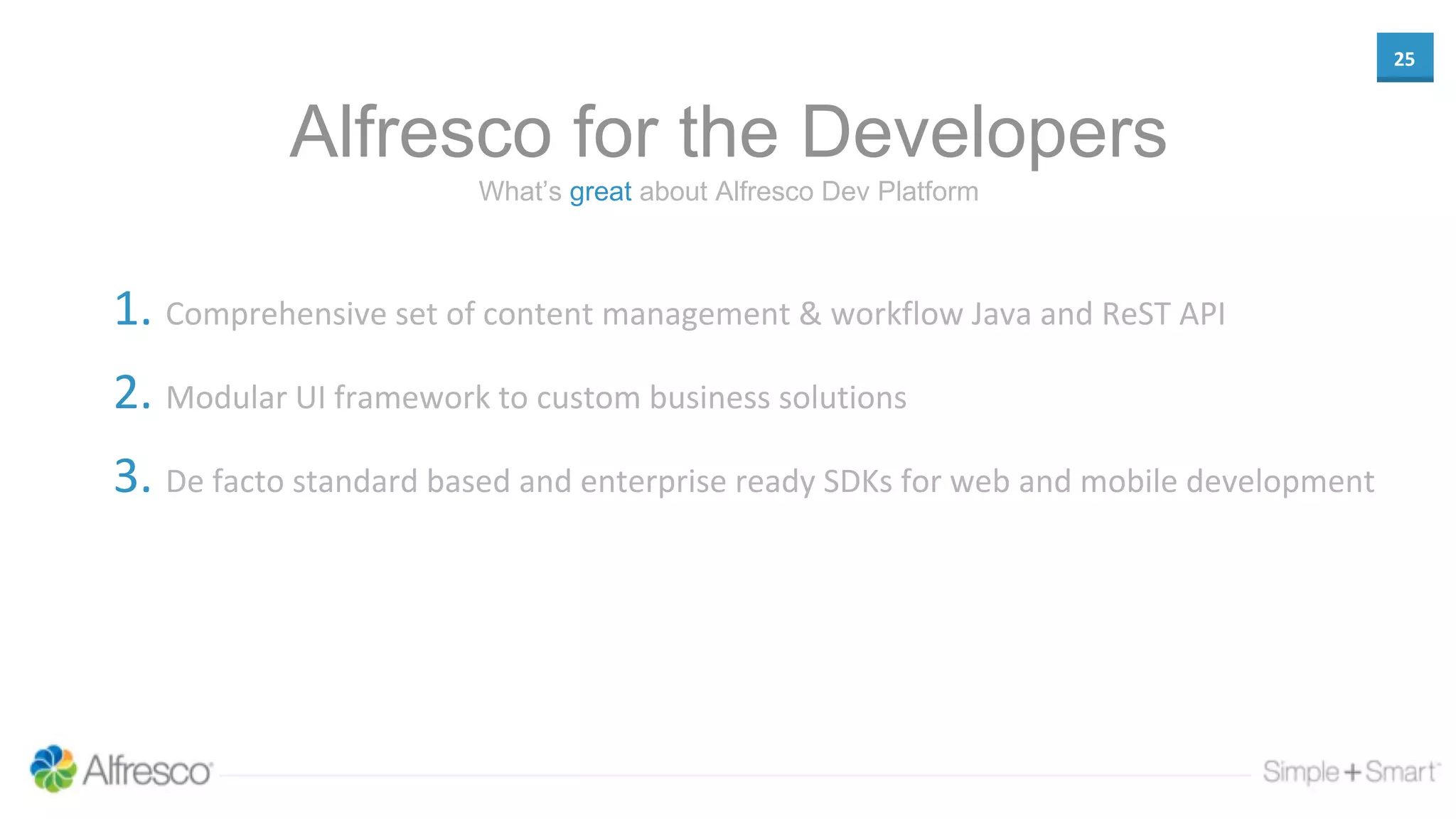 25
Alfresco for the Developers
1. Comprehensive set of content management & workflow Java and ReST API
2. Modular UI framework to custom business solutions
3. De facto standard based and enterprise ready SDKs for web and mobile development
What’s great about Alfresco Dev Platform
 