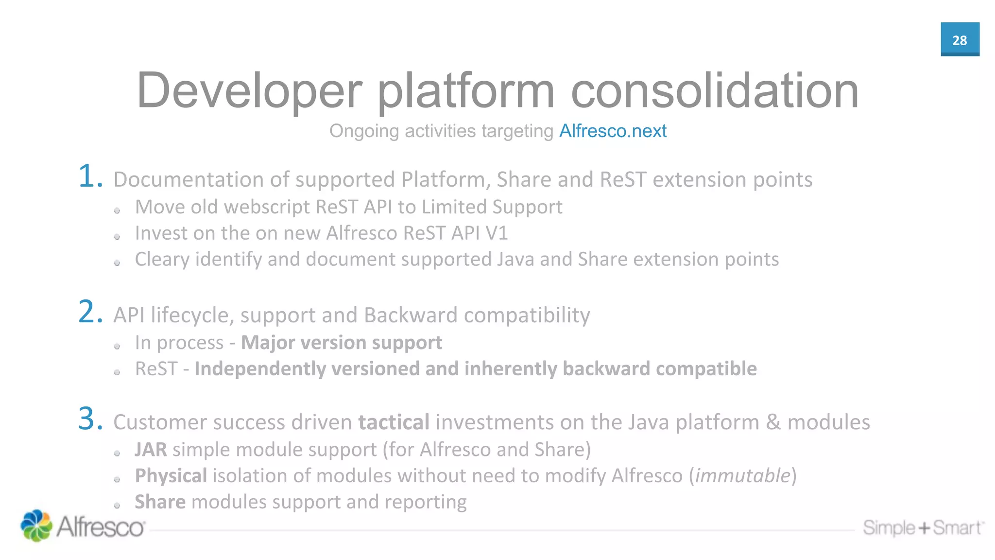 28
Developer platform consolidation
1. Documentation of supported Platform, Share and ReST extension points
Move old webscript ReST API to Limited Support
Invest on the on new Alfresco ReST API V1
Cleary identify and document supported Java and Share extension points
2. API lifecycle, support and Backward compatibility
In process - Major version support
ReST - Independently versioned and inherently backward compatible
3. Customer success driven tactical investments on the Java platform & modules
JAR simple module support (for Alfresco and Share)
Physical isolation of modules without need to modify Alfresco (immutable)
Share modules support and reporting
Ongoing activities targeting Alfresco.next
 