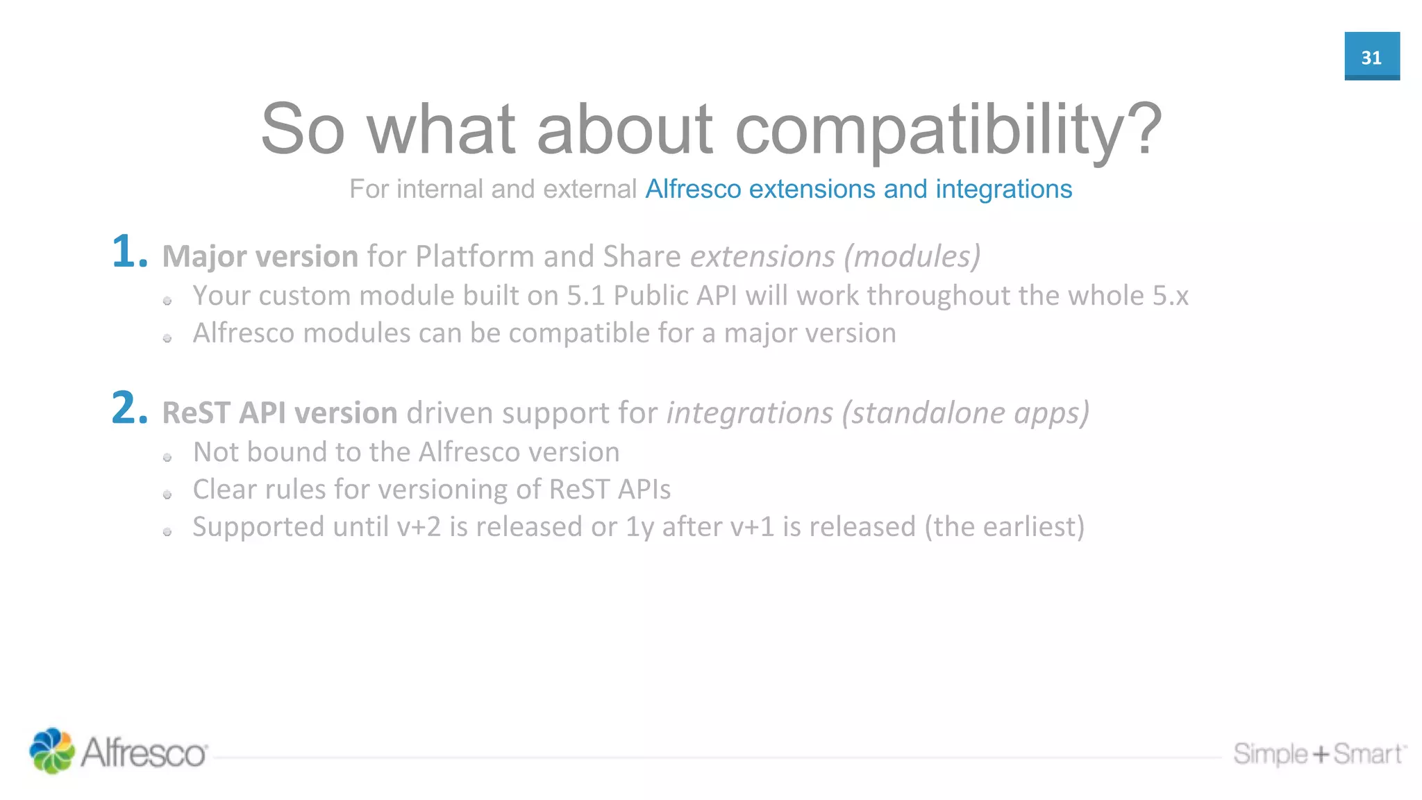 31
So what about compatibility?
1. Major version for Platform and Share extensions (modules)
Your custom module built on 5.1 Public API will work throughout the whole 5.x
Alfresco modules can be compatible for a major version
2. ReST API version driven support for integrations (standalone apps)
Not bound to the Alfresco version
Clear rules for versioning of ReST APIs
Supported until v+2 is released or 1y after v+1 is released (the earliest)
For internal and external Alfresco extensions and integrations
 