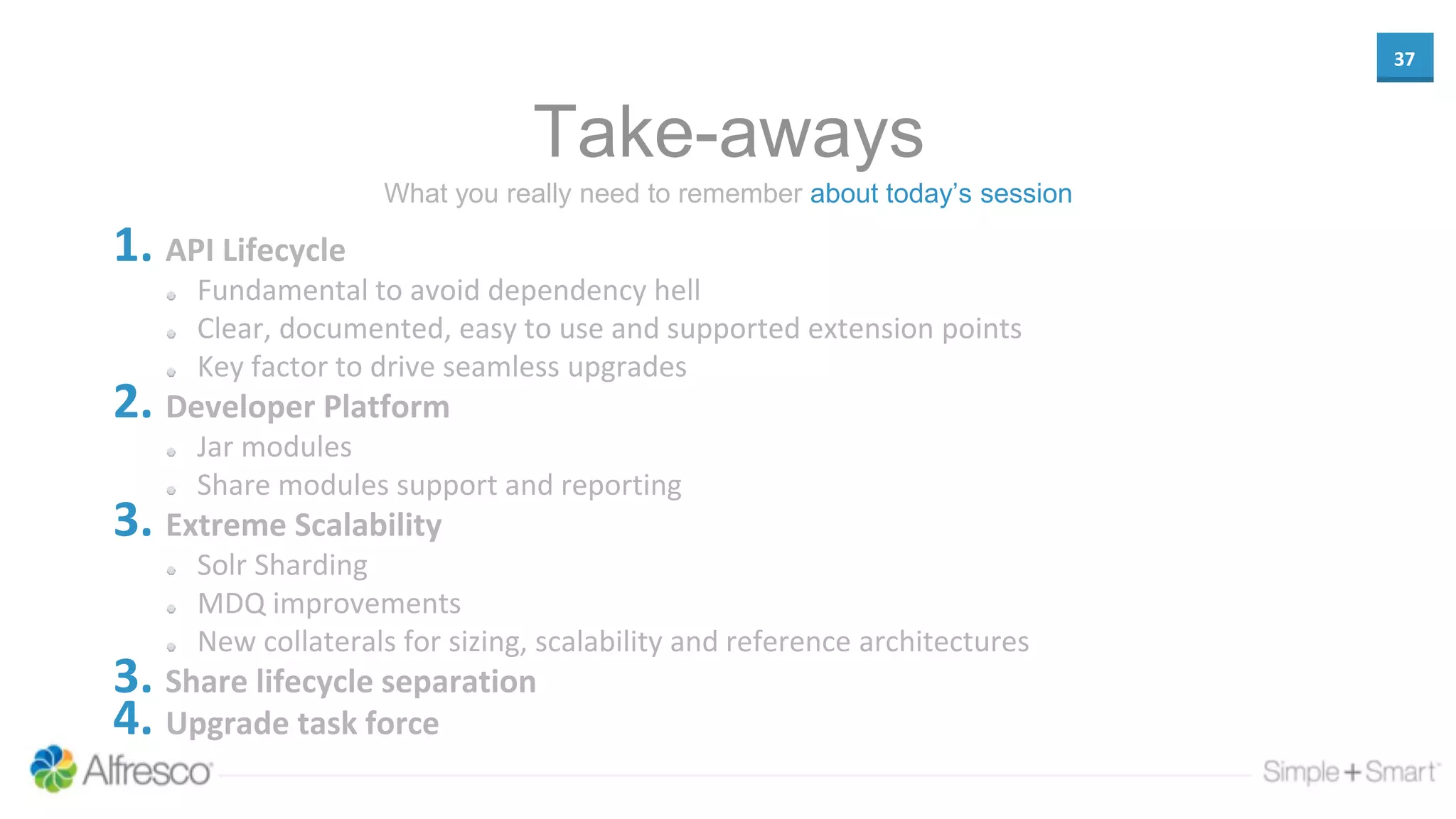 37
Take-aways
1. API Lifecycle
Fundamental to avoid dependency hell
Clear, documented, easy to use and supported extension points
Key factor to drive seamless upgrades
2. Developer Platform
Jar modules
Share modules support and reporting
3. Extreme Scalability
Solr Sharding
MDQ improvements
New collaterals for sizing, scalability and reference architectures
3. Share lifecycle separation
4. Upgrade task force
What you really need to remember about today’s session
 