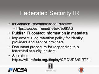 Federated Security IR
•  InCommon Recommended Practice:
–  https://spaces.internet2.edu/x/8o6KAQ
•  Publish IR contact information in metadata
•  Implement a log retention policy for identity
providers and service providers
•  Document procedure for responding to a
federated security incident
•  See also:
https://wiki.refeds.org/display/GROUPS/SIRTFI
 
