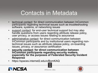 Contacts in Metadata
•  technical contact: for direct communication between InCommon
participants regarding technical issues such as troubleshooting
software, systems, or networking issues
•  support contact: for end-user technical support but may also
handle questions from users regarding attribute release policy,
user privacy, or access issues relating to assurance
•  administrative contact: for direct communication between
InCommon participants and by institutional users regarding non-
technical issues such as attribute release policy, on-boarding
issues, privacy, or assurance certification
•  security contact: for direct communication between
InCommon participants regarding security matters,
especially for the purposes of Federated Security Incident
Response
•  https://spaces.internet2.edu/x/BomKAQ
 