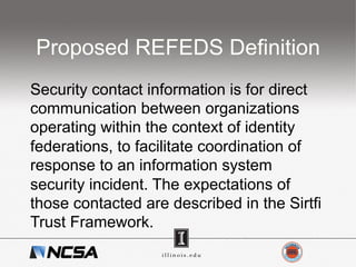Proposed REFEDS Definition
Security contact information is for direct
communication between organizations
operating within the context of identity
federations, to facilitate coordination of
response to an information system
security incident. The expectations of
those contacted are described in the Sirtfi
Trust Framework.
 