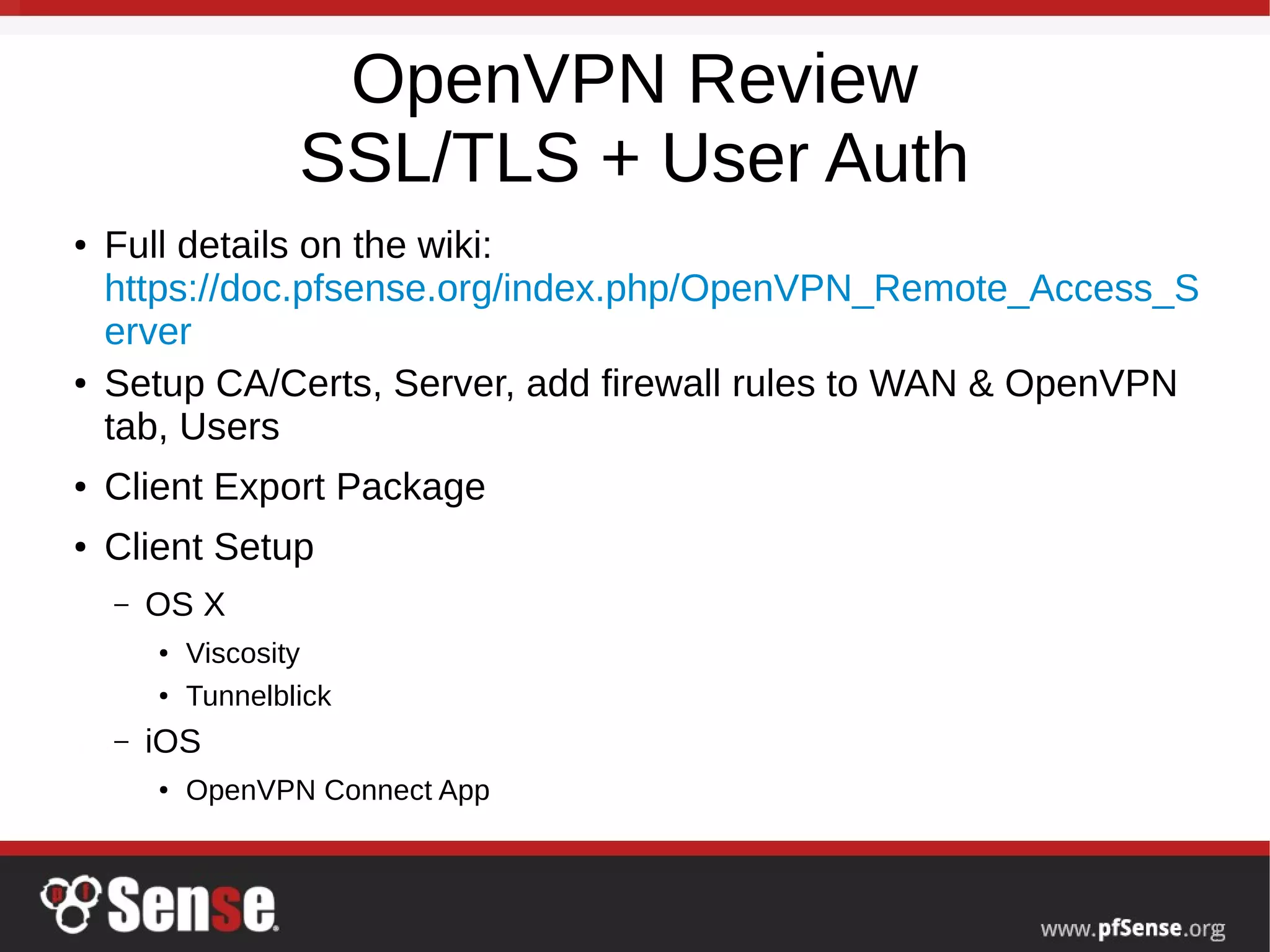OpenVPN Review
SSL/TLS + User Auth
● Full details on the wiki:
https://doc.pfsense.org/index.php/OpenVPN_Remote_Access_S
erver
● Setup CA/Certs, Server, add firewall rules to WAN & OpenVPN
tab, Users
● Client Export Package
● Client Setup
– OS X
● Viscosity
●
Tunnelblick
– iOS
●
OpenVPN Connect App
 