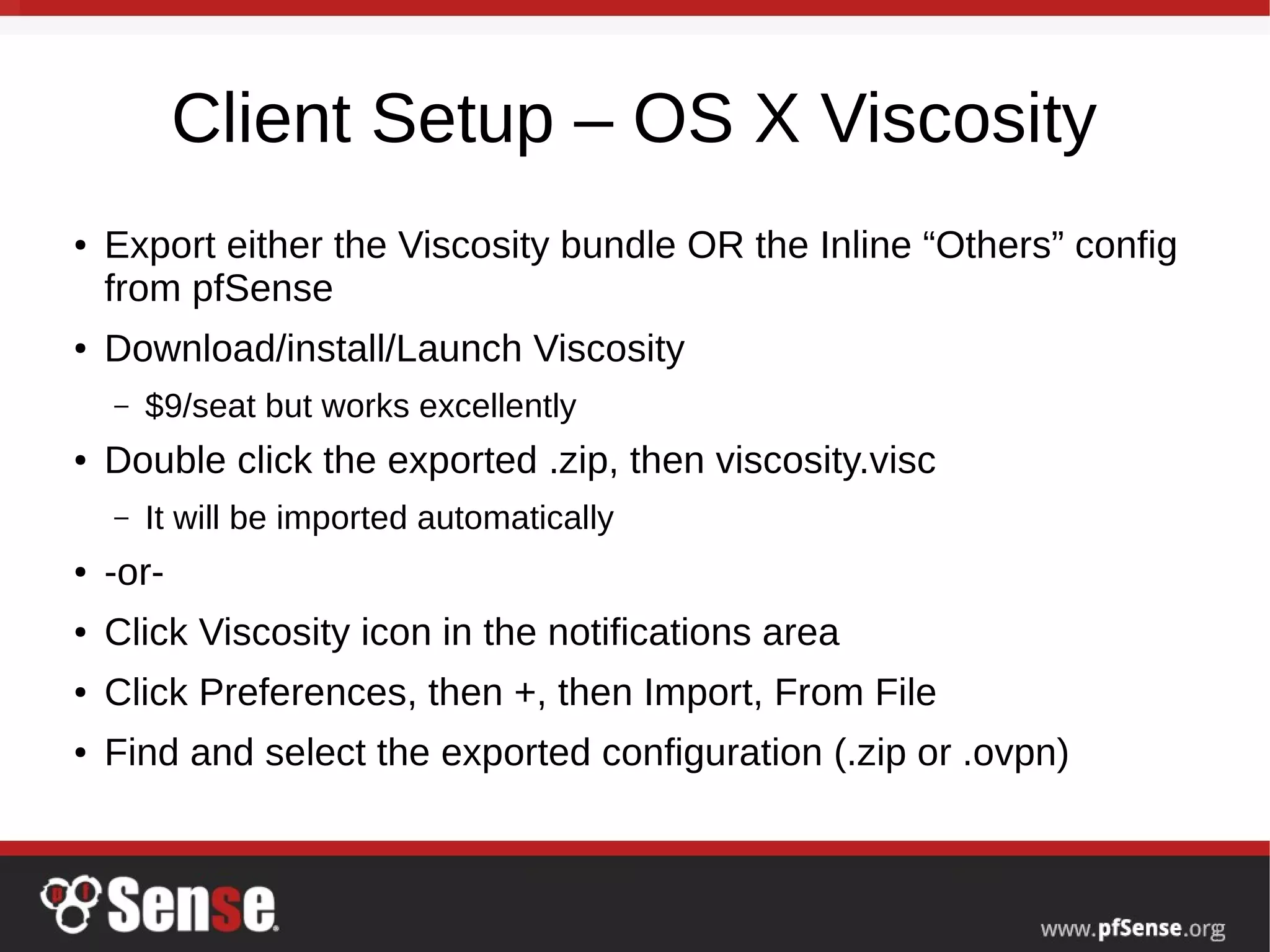 Client Setup – OS X Viscosity
● Export either the Viscosity bundle OR the Inline “Others” config
from pfSense
● Download/install/Launch Viscosity
– $9/seat but works excellently
● Double click the exported .zip, then viscosity.visc
– It will be imported automatically
● -or-
● Click Viscosity icon in the notifications area
● Click Preferences, then +, then Import, From File
● Find and select the exported configuration (.zip or .ovpn)
 