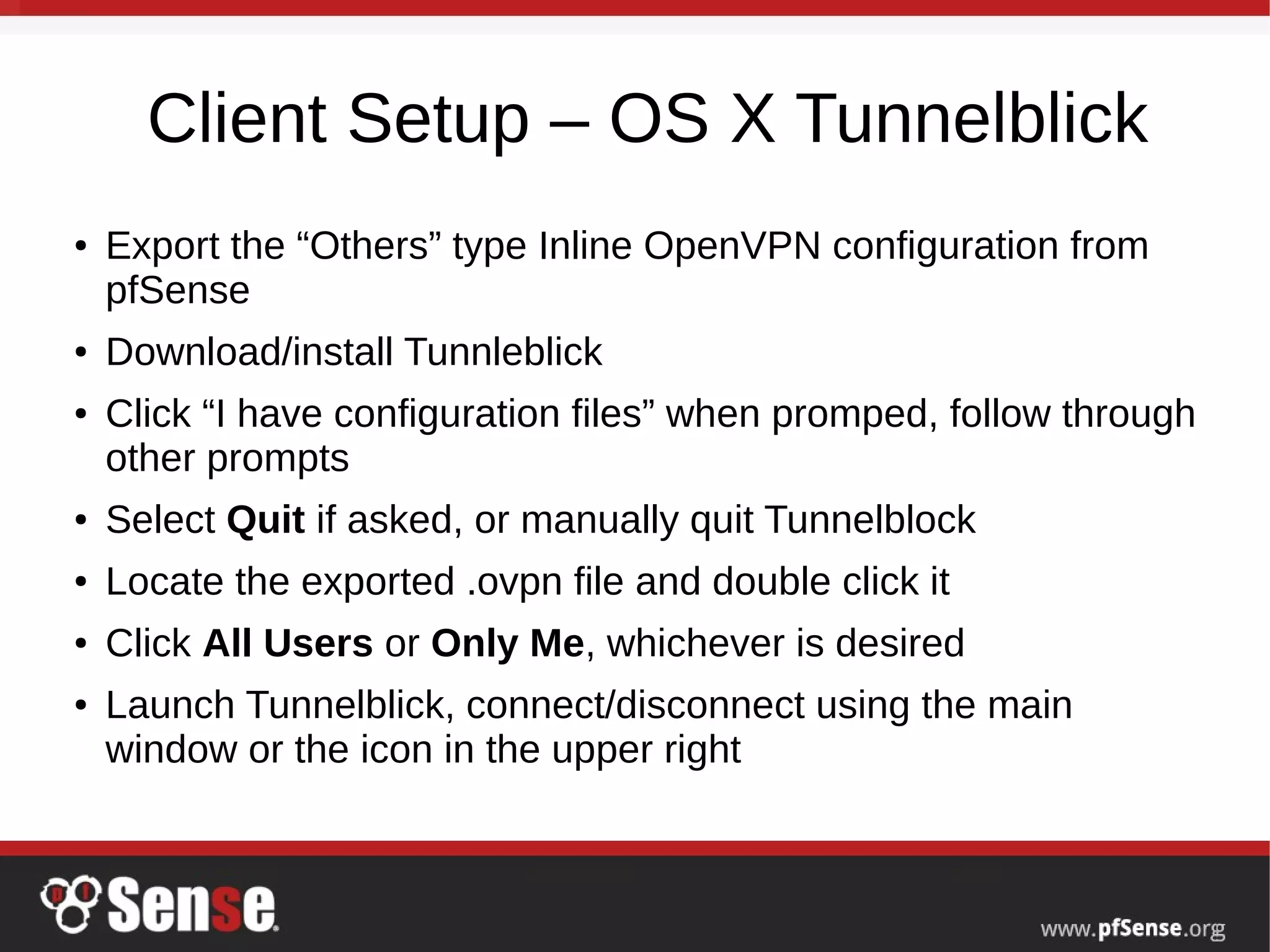 Client Setup – OS X Tunnelblick
● Export the “Others” type Inline OpenVPN configuration from
pfSense
● Download/install Tunnleblick
● Click “I have configuration files” when promped, follow through
other prompts
● Select Quit if asked, or manually quit Tunnelblock
● Locate the exported .ovpn file and double click it
● Click All Users or Only Me, whichever is desired
● Launch Tunnelblick, connect/disconnect using the main
window or the icon in the upper right
 