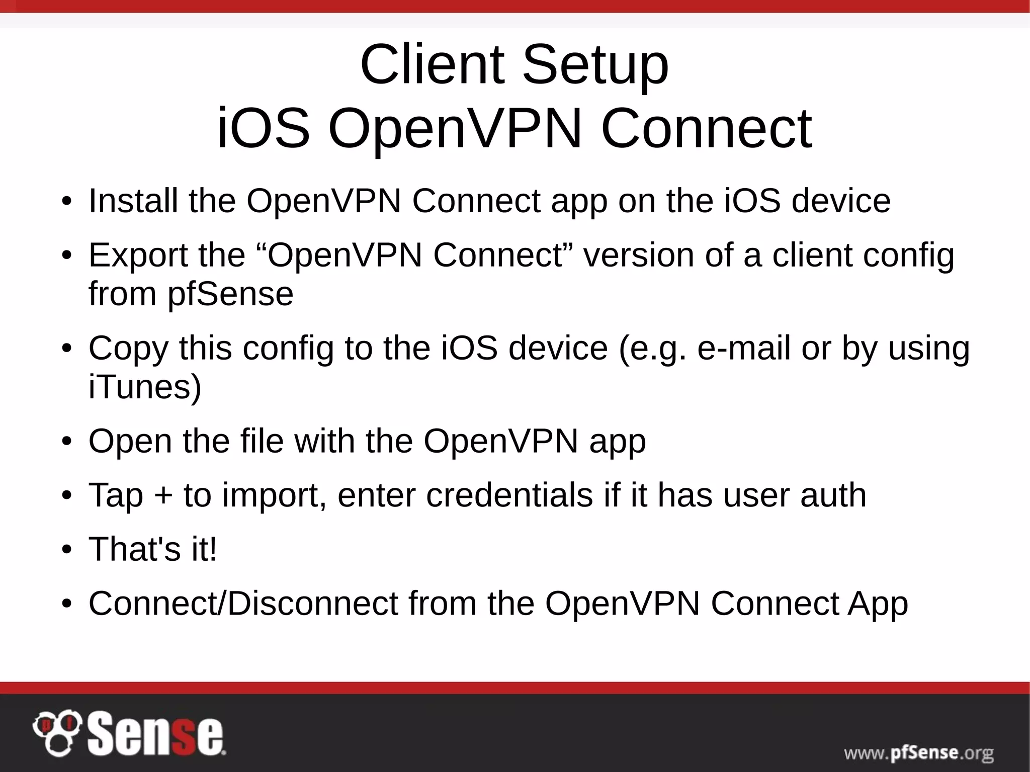 Client Setup
iOS OpenVPN Connect
● Install the OpenVPN Connect app on the iOS device
● Export the “OpenVPN Connect” version of a client config
from pfSense
● Copy this config to the iOS device (e.g. e-mail or by using
iTunes)
● Open the file with the OpenVPN app
● Tap + to import, enter credentials if it has user auth
● That's it!
● Connect/Disconnect from the OpenVPN Connect App
 