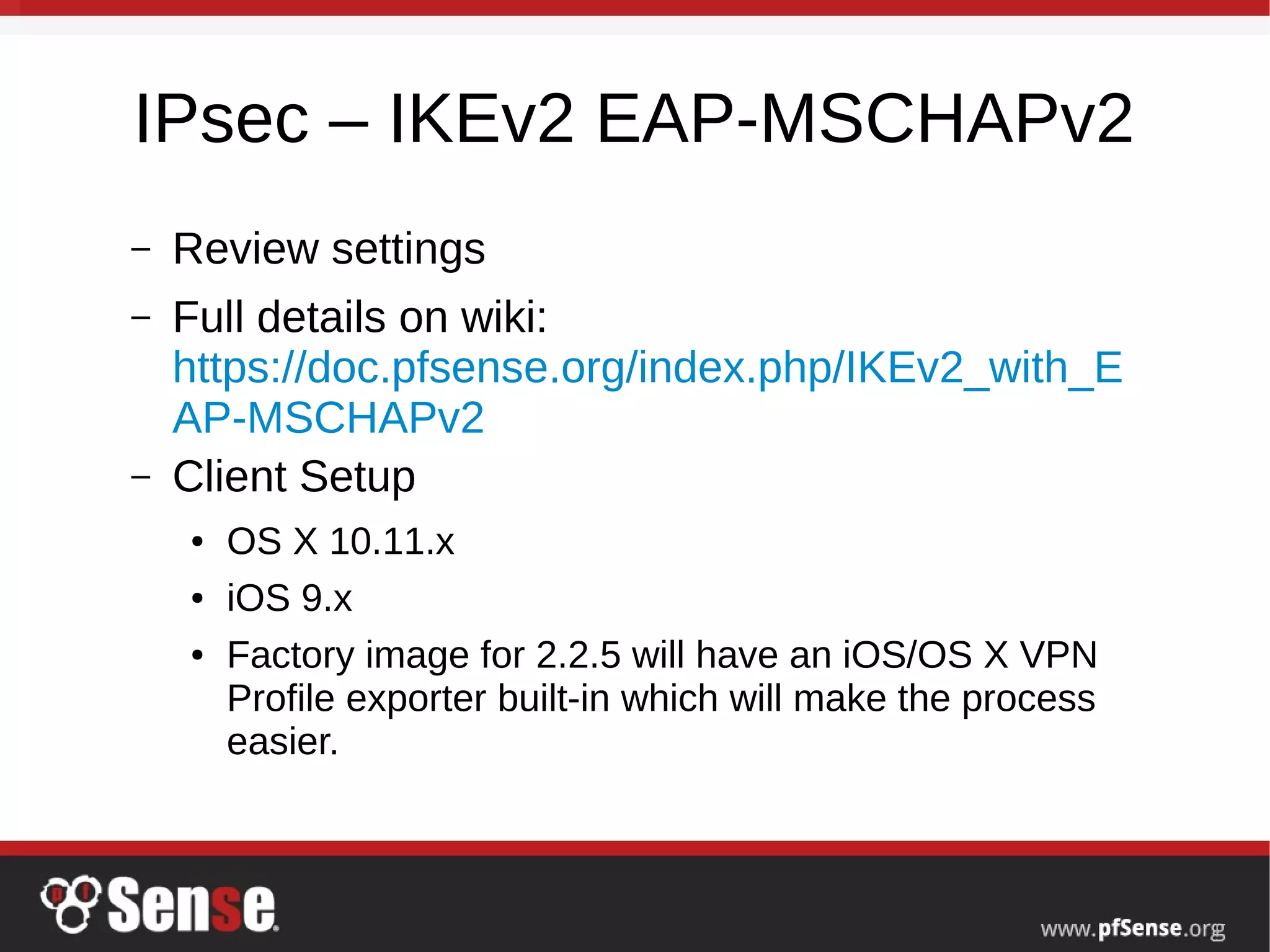 IPsec – IKEv2 EAP-MSCHAPv2
– Review settings
– Full details on wiki:
https://doc.pfsense.org/index.php/IKEv2_with_E
AP-MSCHAPv2
– Client Setup
● OS X 10.11.x
● iOS 9.x
● Factory image for 2.2.5 will have an iOS/OS X VPN
Profile exporter built-in which will make the process
easier.
 