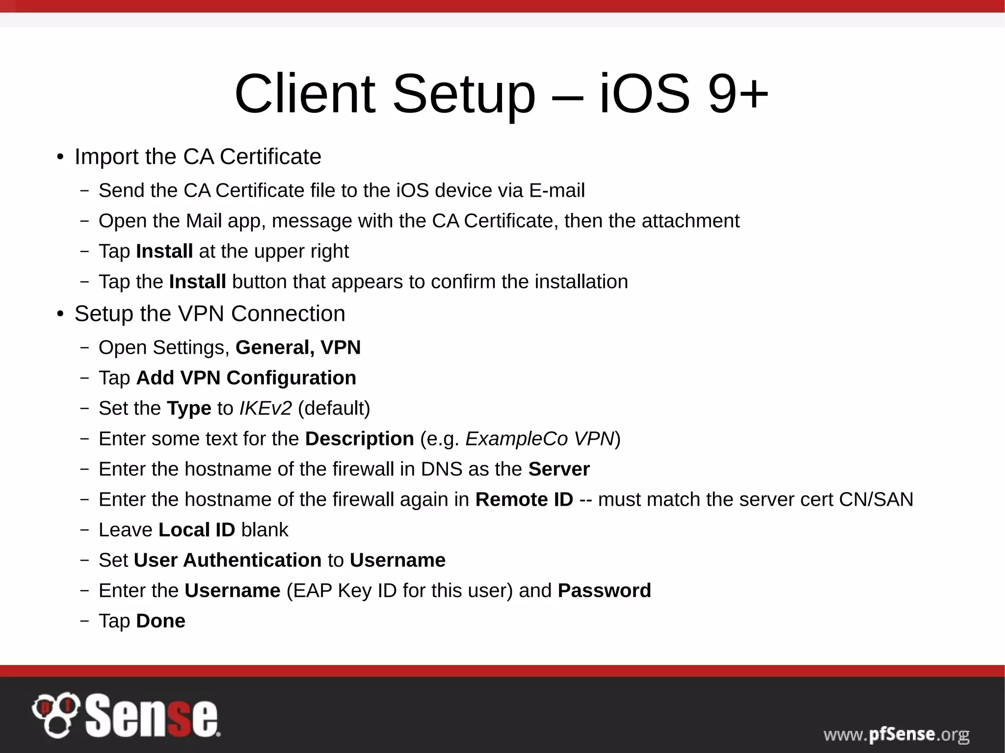 Client Setup – iOS 9+
● Import the CA Certificate
– Send the CA Certificate file to the iOS device via E-mail
– Open the Mail app, message with the CA Certificate, then the attachment
– Tap Install at the upper right
– Tap the Install button that appears to confirm the installation
● Setup the VPN Connection
– Open Settings, General, VPN
– Tap Add VPN Configuration
– Set the Type to IKEv2 (default)
– Enter some text for the Description (e.g. ExampleCo VPN)
– Enter the hostname of the firewall in DNS as the Server
– Enter the hostname of the firewall again in Remote ID -- must match the server cert CN/SAN
– Leave Local ID blank
– Set User Authentication to Username
– Enter the Username (EAP Key ID for this user) and Password
– Tap Done
 