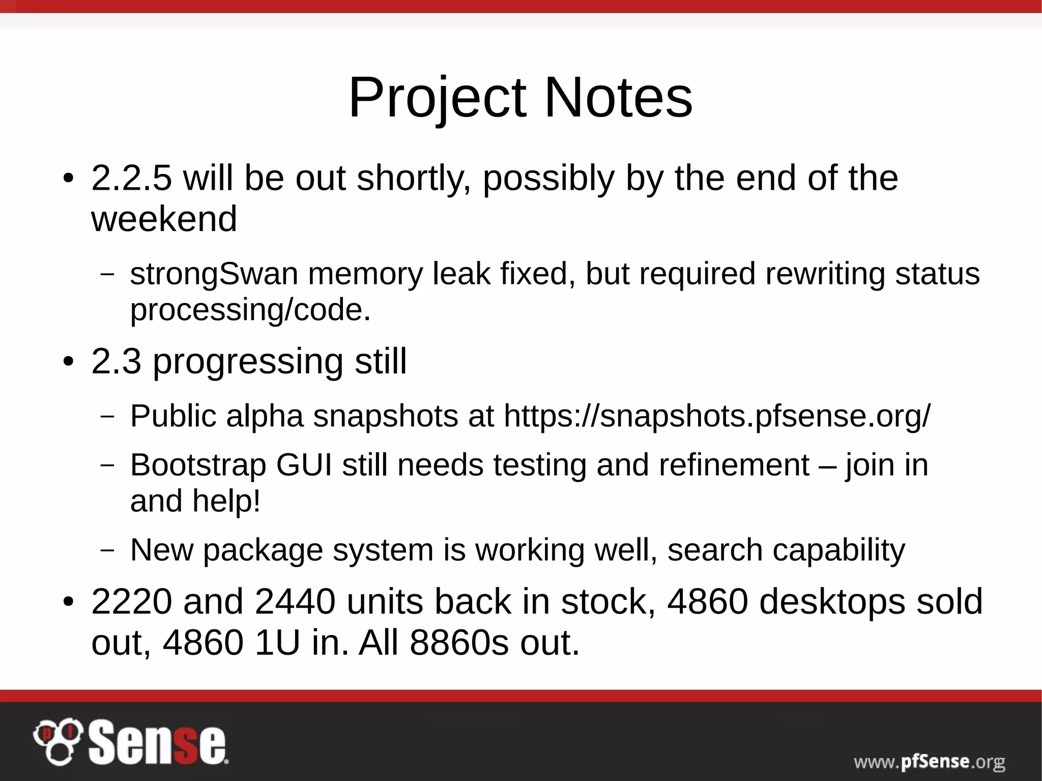 Project Notes
● 2.2.5 will be out shortly, possibly by the end of the
weekend
– strongSwan memory leak fixed, but required rewriting status
processing/code.
● 2.3 progressing still
– Public alpha snapshots at https://snapshots.pfsense.org/
– Bootstrap GUI still needs testing and refinement – join in
and help!
– New package system is working well, search capability
● 2220 and 2440 units back in stock, 4860 desktops sold
out, 4860 1U in. All 8860s out.
 