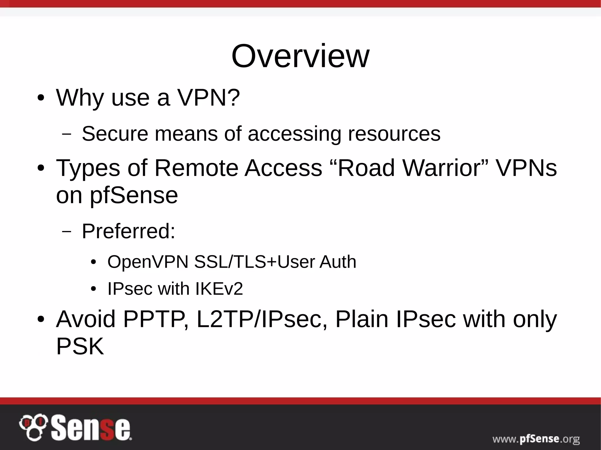 Overview
● Why use a VPN?
– Secure means of accessing resources
● Types of Remote Access “Road Warrior” VPNs
on pfSense
– Preferred:
● OpenVPN SSL/TLS+User Auth
● IPsec with IKEv2
● Avoid PPTP, L2TP/IPsec, Plain IPsec with only
PSK
 