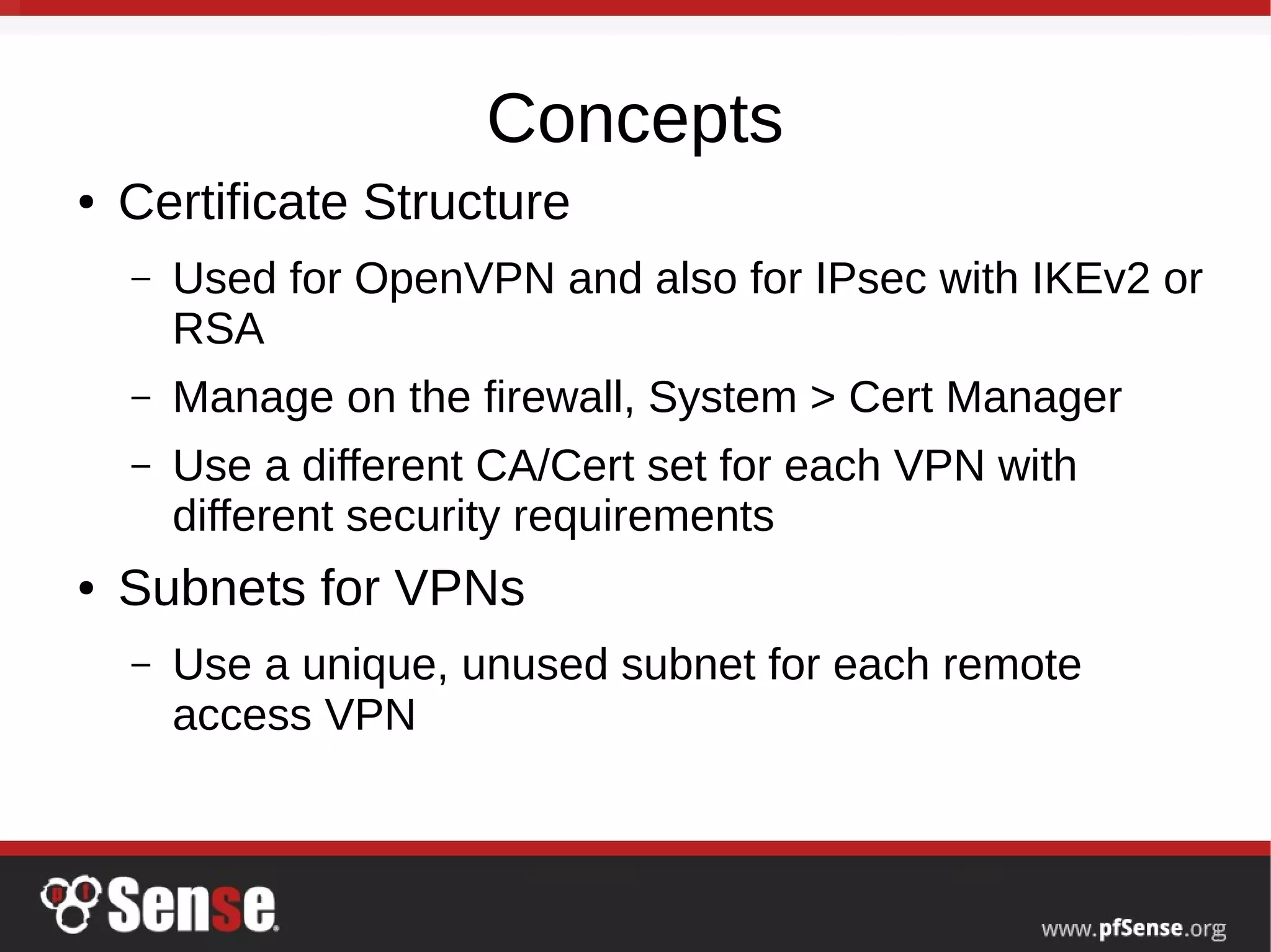 Concepts
● Certificate Structure
– Used for OpenVPN and also for IPsec with IKEv2 or
RSA
– Manage on the firewall, System > Cert Manager
– Use a different CA/Cert set for each VPN with
different security requirements
● Subnets for VPNs
– Use a unique, unused subnet for each remote
access VPN
 
