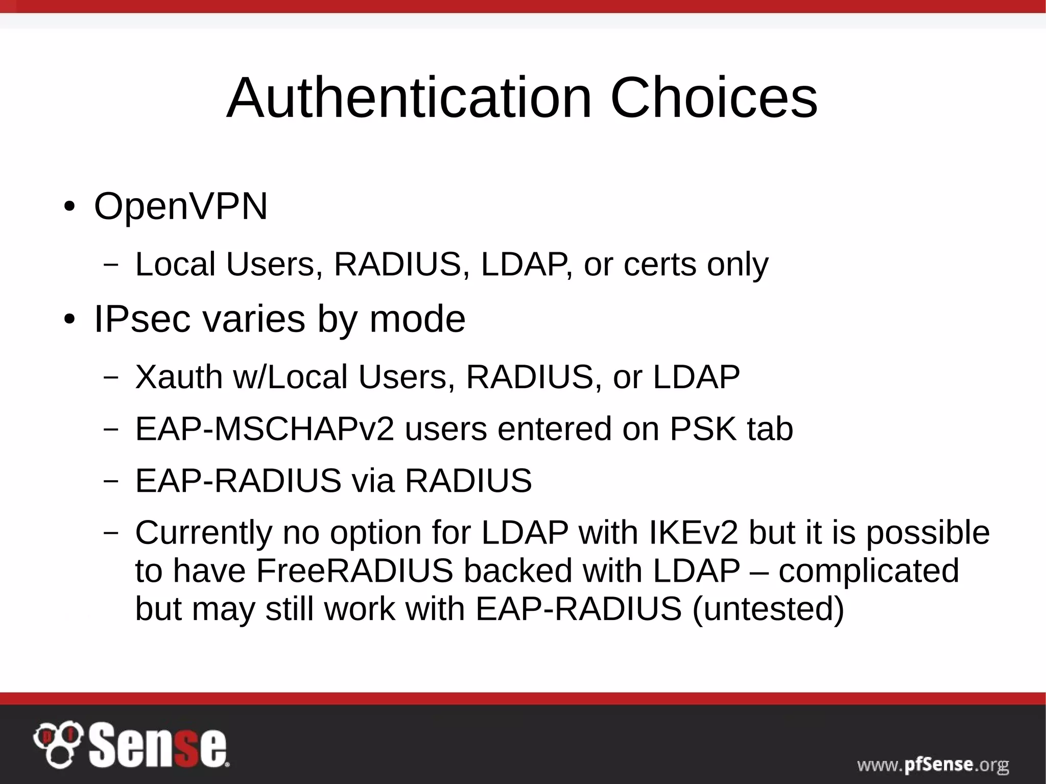 Authentication Choices
● OpenVPN
– Local Users, RADIUS, LDAP, or certs only
● IPsec varies by mode
– Xauth w/Local Users, RADIUS, or LDAP
– EAP-MSCHAPv2 users entered on PSK tab
– EAP-RADIUS via RADIUS
– Currently no option for LDAP with IKEv2 but it is possible
to have FreeRADIUS backed with LDAP – complicated
but may still work with EAP-RADIUS (untested)
 