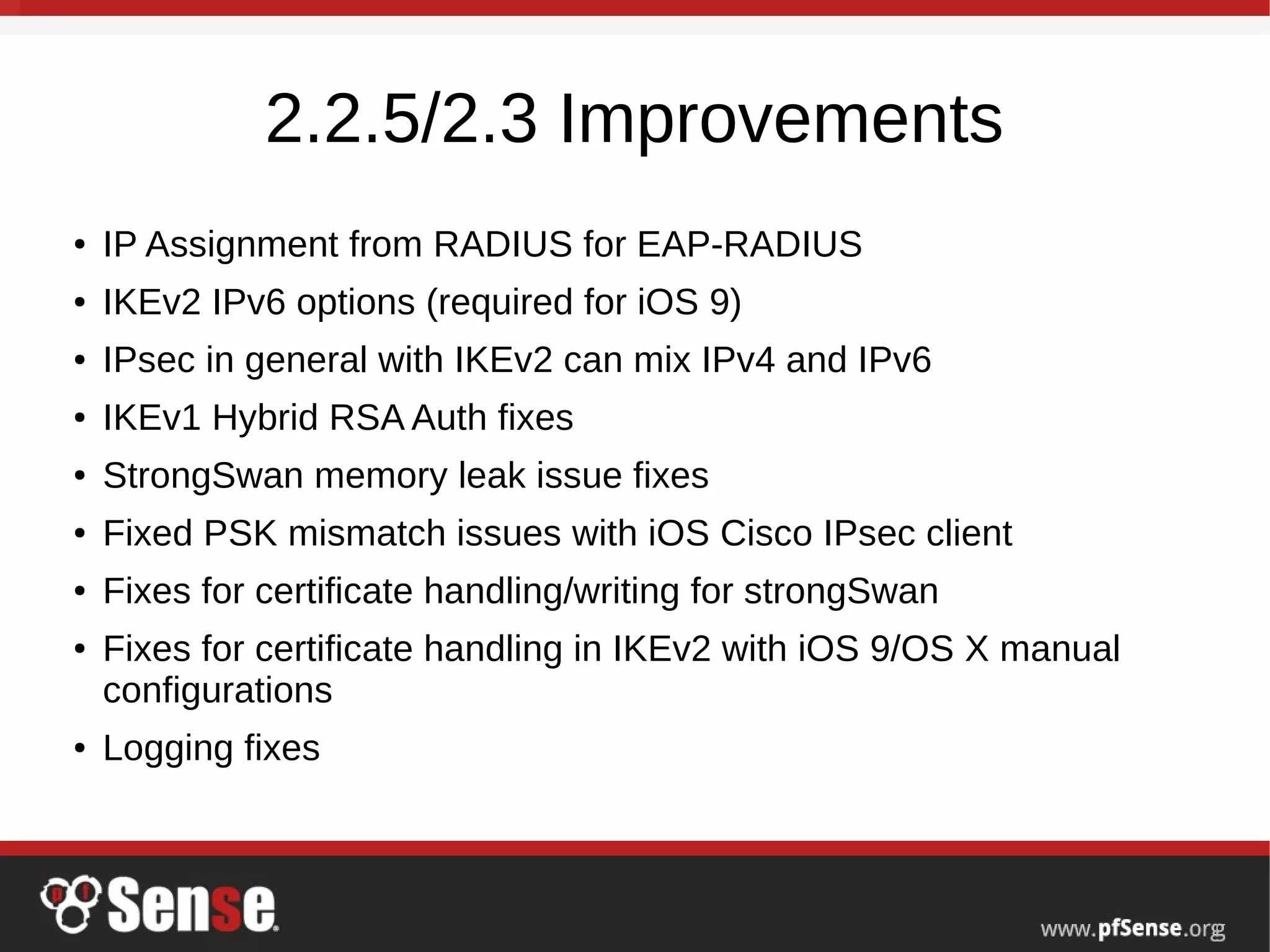 2.2.5/2.3 Improvements
● IP Assignment from RADIUS for EAP-RADIUS
● IKEv2 IPv6 options (required for iOS 9)
● IPsec in general with IKEv2 can mix IPv4 and IPv6
● IKEv1 Hybrid RSA Auth fixes
● StrongSwan memory leak issue fixes
● Fixed PSK mismatch issues with iOS Cisco IPsec client
● Fixes for certificate handling/writing for strongSwan
● Fixes for certificate handling in IKEv2 with iOS 9/OS X manual
configurations
● Logging fixes
 