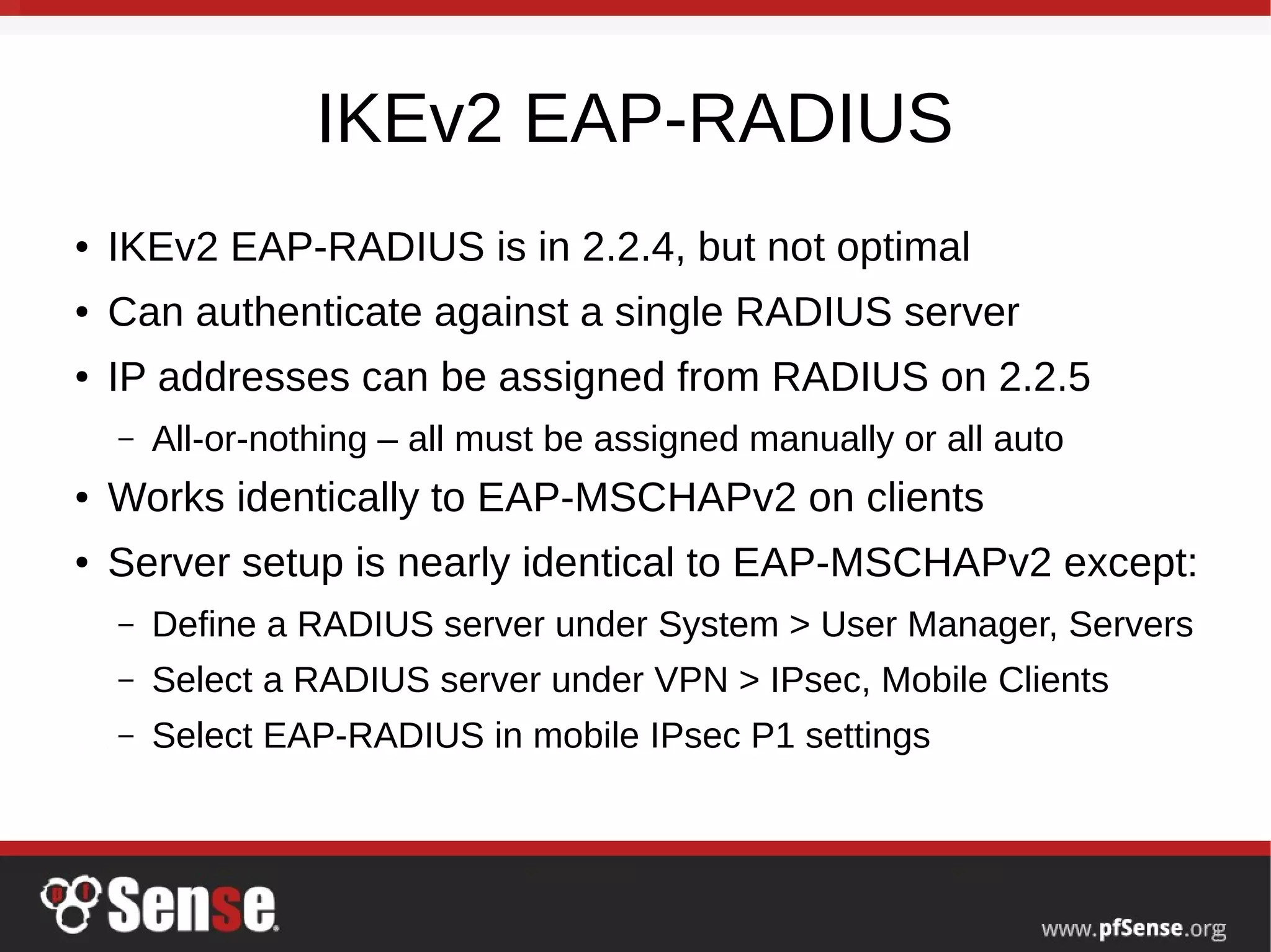 IKEv2 EAP-RADIUS
● IKEv2 EAP-RADIUS is in 2.2.4, but not optimal
● Can authenticate against a single RADIUS server
● IP addresses can be assigned from RADIUS on 2.2.5
– All-or-nothing – all must be assigned manually or all auto
● Works identically to EAP-MSCHAPv2 on clients
● Server setup is nearly identical to EAP-MSCHAPv2 except:
– Define a RADIUS server under System > User Manager, Servers
– Select a RADIUS server under VPN > IPsec, Mobile Clients
– Select EAP-RADIUS in mobile IPsec P1 settings
 