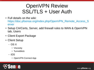 OpenVPN Review
SSL/TLS + User Auth
● Full details on the wiki:
https://doc.pfsense.org/index.php/OpenVPN_Remote_Access_S
erver
● Setup CA/Certs, Server, add firewall rules to WAN & OpenVPN
tab, Users
● Client Export Package
● Client Setup
– OS X
● Viscosity
●
Tunnelblick
– iOS
●
OpenVPN Connect App
 