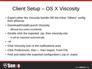 Client Setup – OS X Viscosity
● Export either the Viscosity bundle OR the Inline “Others” config
from pfSense
● Download/install/Launch Viscosity
– $9/seat but works excellently
● Double click the exported .zip, then viscosity.visc
– It will be imported automatically
● -or-
● Click Viscosity icon in the notifications area
● Click Preferences, then +, then Import, From File
● Find and select the exported configuration (.zip or .ovpn)
 