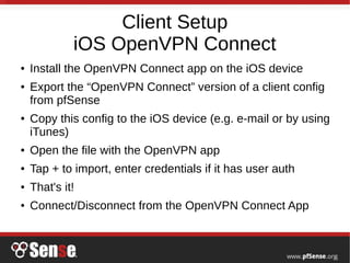 Client Setup
iOS OpenVPN Connect
● Install the OpenVPN Connect app on the iOS device
● Export the “OpenVPN Connect” version of a client config
from pfSense
● Copy this config to the iOS device (e.g. e-mail or by using
iTunes)
● Open the file with the OpenVPN app
● Tap + to import, enter credentials if it has user auth
● That's it!
● Connect/Disconnect from the OpenVPN Connect App
 