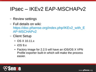 IPsec – IKEv2 EAP-MSCHAPv2
– Review settings
– Full details on wiki:
https://doc.pfsense.org/index.php/IKEv2_with_E
AP-MSCHAPv2
– Client Setup
● OS X 10.11.x
● iOS 9.x
● Factory image for 2.2.5 will have an iOS/OS X VPN
Profile exporter built-in which will make the process
easier.
 