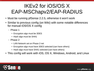 IKEv2 for iOS/OS X
EAP-MSChapv2/EAP-RADIUS
● Must be running pfSense 2.2.5, otherwise it won't work
● Similar to previous config (on Wiki) with some notable differences
for manual iOS/OS X config
– Phase 1
● Encryption algo must be 3DES
● Hash algo must be SHA1
– Phase 2
● LAN Network set on Phase 2 net
● Encryption algo must have 3DES selected (can have others)
● Hash algo must have SHA1 selected (can have others)
● This config will work with iOS, OS X, Windows, Android, and Linux
 