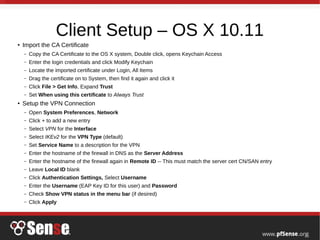 Client Setup – OS X 10.11
● Import the CA Certificate
– Copy the CA Certificate to the OS X system, Double click, opens Keychain Access
– Enter the login credentials and click Modify Keychain
– Locate the imported certificate under Login, All Items
– Drag the certificate on to System, then find it again and click it
– Click File > Get Info, Expand Trust
– Set When using this certificate to Always Trust
● Setup the VPN Connection
– Open System Preferences, Network
– Click + to add a new entry
– Select VPN for the Interface
– Select IKEv2 for the VPN Type (default)
– Set Service Name to a description for the VPN
– Enter the hostname of the firewall in DNS as the Server Address
– Enter the hostname of the firewall again in Remote ID -- This must match the server cert CN/SAN entry
– Leave Local ID blank
– Click Authentication Settings, Select Username
– Enter the Username (EAP Key ID for this user) and Password
– Check Show VPN status in the menu bar (if desired)
– Click Apply
 