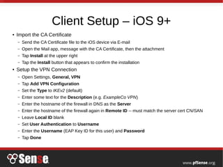 Client Setup – iOS 9+
● Import the CA Certificate
– Send the CA Certificate file to the iOS device via E-mail
– Open the Mail app, message with the CA Certificate, then the attachment
– Tap Install at the upper right
– Tap the Install button that appears to confirm the installation
● Setup the VPN Connection
– Open Settings, General, VPN
– Tap Add VPN Configuration
– Set the Type to IKEv2 (default)
– Enter some text for the Description (e.g. ExampleCo VPN)
– Enter the hostname of the firewall in DNS as the Server
– Enter the hostname of the firewall again in Remote ID -- must match the server cert CN/SAN
– Leave Local ID blank
– Set User Authentication to Username
– Enter the Username (EAP Key ID for this user) and Password
– Tap Done
 