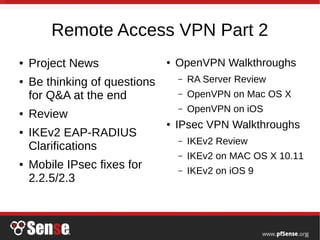 Remote Access VPN Part 2
● Project News
● Be thinking of questions
for Q&A at the end
● Review
● IKEv2 EAP-RADIUS
Clarifications
● Mobile IPsec fixes for
2.2.5/2.3
● OpenVPN Walkthroughs
– RA Server Review
– OpenVPN on Mac OS X
– OpenVPN on iOS
● IPsec VPN Walkthroughs
– IKEv2 Review
– IKEv2 on MAC OS X 10.11
– IKEv2 on iOS 9
 