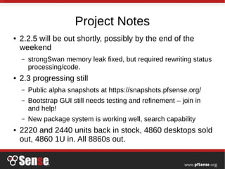 Project Notes
● 2.2.5 will be out shortly, possibly by the end of the
weekend
– strongSwan memory leak fixed, but required rewriting status
processing/code.
● 2.3 progressing still
– Public alpha snapshots at https://snapshots.pfsense.org/
– Bootstrap GUI still needs testing and refinement – join in
and help!
– New package system is working well, search capability
● 2220 and 2440 units back in stock, 4860 desktops sold
out, 4860 1U in. All 8860s out.
 