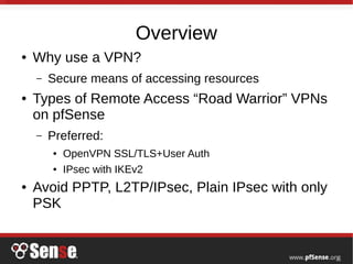 Overview
● Why use a VPN?
– Secure means of accessing resources
● Types of Remote Access “Road Warrior” VPNs
on pfSense
– Preferred:
● OpenVPN SSL/TLS+User Auth
● IPsec with IKEv2
● Avoid PPTP, L2TP/IPsec, Plain IPsec with only
PSK
 
