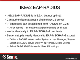 IKEv2 EAP-RADIUS
● IKEv2 EAP-RADIUS is in 2.2.4, but not optimal
● Can authenticate against a single RADIUS server
● IP addresses can be assigned from RADIUS on 2.2.5
– All-or-nothing – all must be assigned manually or all auto
● Works identically to EAP-MSCHAPv2 on clients
● Server setup is nearly identical to EAP-MSCHAPv2 except:
– Define a RADIUS server under System > User Manager, Servers
– Select a RADIUS server under VPN > IPsec, Mobile Clients
– Select EAP-RADIUS in mobile IPsec P1 settings
 