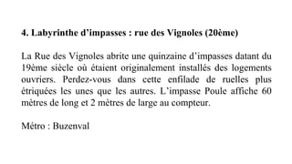 4. Labyrinthe d’impasses : rue des Vignoles (20ème)
La Rue des Vignoles abrite une quinzaine d’impasses datant du 
19ème  siècle  où  étaient  originalement  installés  des  logements 
ouvriers.  Perdez-vous  dans  cette  enfilade  de  ruelles  plus 
étriquées  les  unes  que  les  autres.  L’impasse  Poule  affiche  60 
mètres de long et 2 mètres de large au compteur.
Métro : Buzenval 
 