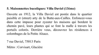 5. Maisonnettes bucoliques: Villa Daviel (13ème)
Ouverte  en  1912,  la  Villa  Daviel  est  postée  dans  le  quartier 
paisible et (street) arty de la Butte-aux-Cailles. Enfoncez-vous 
dans  cette  impasse  pour  zyeuter  les  maisons  qui  bordent  le 
chemin  pavé,  leurs  plantes  qui  se  font  la  malle  à  travers  les 
portails  colorés.  Derrière  vous,  découvrez  les  résidences  à 
colombages de la Petite Alsace.
 
7 rue Daviel, 75013 Paris
Métro : Corvisart, Glacière
 