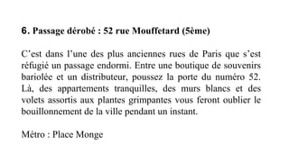 6. Passage dérobé : 52 rue Mouffetard (5ème)
C’est dans l’une des plus anciennes rues de Paris que s’est
réfugié un passage endormi. Entre une boutique de souvenirs
bariolée et un distributeur, poussez la porte du numéro 52.
Là, des appartements tranquilles, des murs blancs et des
volets assortis aux plantes grimpantes vous feront oublier le
bouillonnement de la ville pendant un instant.
Métro : Place Monge
 