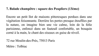 7. Balade champêtre : square des Peupliers (13ème)
Encore un petit îlot de maisons pittoresques perdues dans une
végétation foisonnante. Derrière les portes presque étouffées par
la nature, on imagine bien une vie calme, loin de la folie
parisienne, enfoncé dans un fauteuil confortable, un bouquin
corné à la main, le chant des oiseaux en guise de réveil.
72 rue Moulin-des-Prés, 75013 Paris
Métro : Tolbiac
 