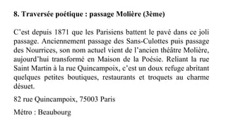 8. Traversée poétique : passage Molière (3ème)
C’est depuis 1871 que les Parisiens battent le pavé dans ce joli
passage. Anciennement passage des Sans-Culottes puis passage
des Nourrices, son nom actuel vient de l’ancien théâtre Molière,
aujourd’hui transformé en Maison de la Poésie. Reliant la rue
Saint Martin à la rue Quincampoix, c’est un doux refuge abritant
quelques petites boutiques, restaurants et troquets au charme
désuet.
82 rue Quincampoix, 75003 Paris
Métro : Beaubourg
 