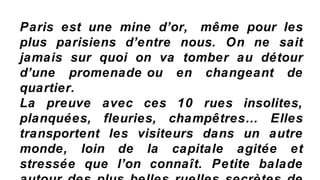 Paris est une mine d’or, même pour les
plus parisiens d’entre nous. On ne sait
jamais sur quoi on va tomber au détour
d’une promenade ou en changeant de
quartier.
La preuve avec ces 10 rues insolites,
planquées, fleuries, champêtres… Elles
transportent les visiteurs dans un autre
monde, loin de la capitale agitée et
stressée que l’on connaît. Petite balade
 