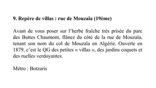 9. Repère de villas : rue de Mouzaïa (19ème)
Avant de vous poser sur l’herbe fraîche très prisée du parc
des Buttes Chaumont, flânez du côté de la rue de Mouzaïa,
tenant son nom du col de Mouzaïa en Algérie. Ouverte en
1879, c’est le QG des petites « villas », des jardins coquets et
des ruelles verdoyantes.
Métro : Botzaris
 