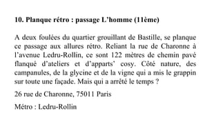 10. Planque rétro : passage L’homme (11ème)
A deux foulées du quartier grouillant de Bastille, se planque
ce passage aux allures rétro. Reliant la rue de Charonne à
l’avenue Ledru-Rollin, ce sont 122 mètres de chemin pavé
flanqué d’ateliers et d’apparts’ cosy. Côté nature, des
campanules, de la glycine et de la vigne qui a mis le grappin
sur toute une façade. Mais qui a arrêté le temps ?
26 rue de Charonne, 75011 Paris
Métro : Ledru-Rollin
 