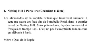 1. Notting Hill à Paris : rue Crémieux (12ème)
Les aficionados de la capitale britannique trouveront sûrement à
cette rue pavée des faux airs de Portobello Road, dans le quartier
pastel de Notting Hill. Murs peinturlurés, façades arc-en-ciel et
fresques en trompe l’œil. C’est un peu l’excentricité londonienne
qui déboule à Paris.
Métro : Quai de la Rapée
 