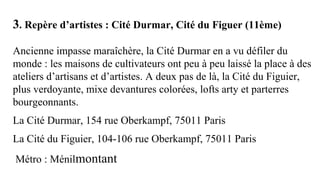 3. Repère d’artistes : Cité Durmar, Cité du Figuer (11ème)
 
Ancienne impasse maraîchère, la Cité Durmar en a vu défiler du 
monde : les maisons de cultivateurs ont peu à peu laissé la place à des 
ateliers d’artisans et d’artistes. A deux pas de là, la Cité du Figuier, 
plus verdoyante, mixe devantures colorées, lofts arty et parterres 
bourgeonnants.
La Cité Durmar, 154 rue Oberkampf, 75011 Paris
La Cité du Figuier, 104-106 rue Oberkampf, 75011 Paris
 Métro : Ménilmontant
 