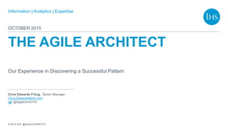 Information | Analytics | Expertise
© 2015 IHS @AGILECHRISYYC
Chris Edwards P.Eng., Senior Manager
Chris.Edwards@ihs.com
@AgileChrisYYC
THE AGILE ARCHITECT
Our Experience in Discovering a Successful Pattern
OCTOBER 2015
 