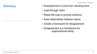 © 2015 IHS @AGILECHRISYYC
Summary • Empowerment is more than standing back
• Lead through intent
• Resist the urge to provide solutions
• Build relationships between teams
• Create a framework for disagreement
• Disagreement is a mechanism for
organizational clarity
43
The Agile Architect / October 2015
 