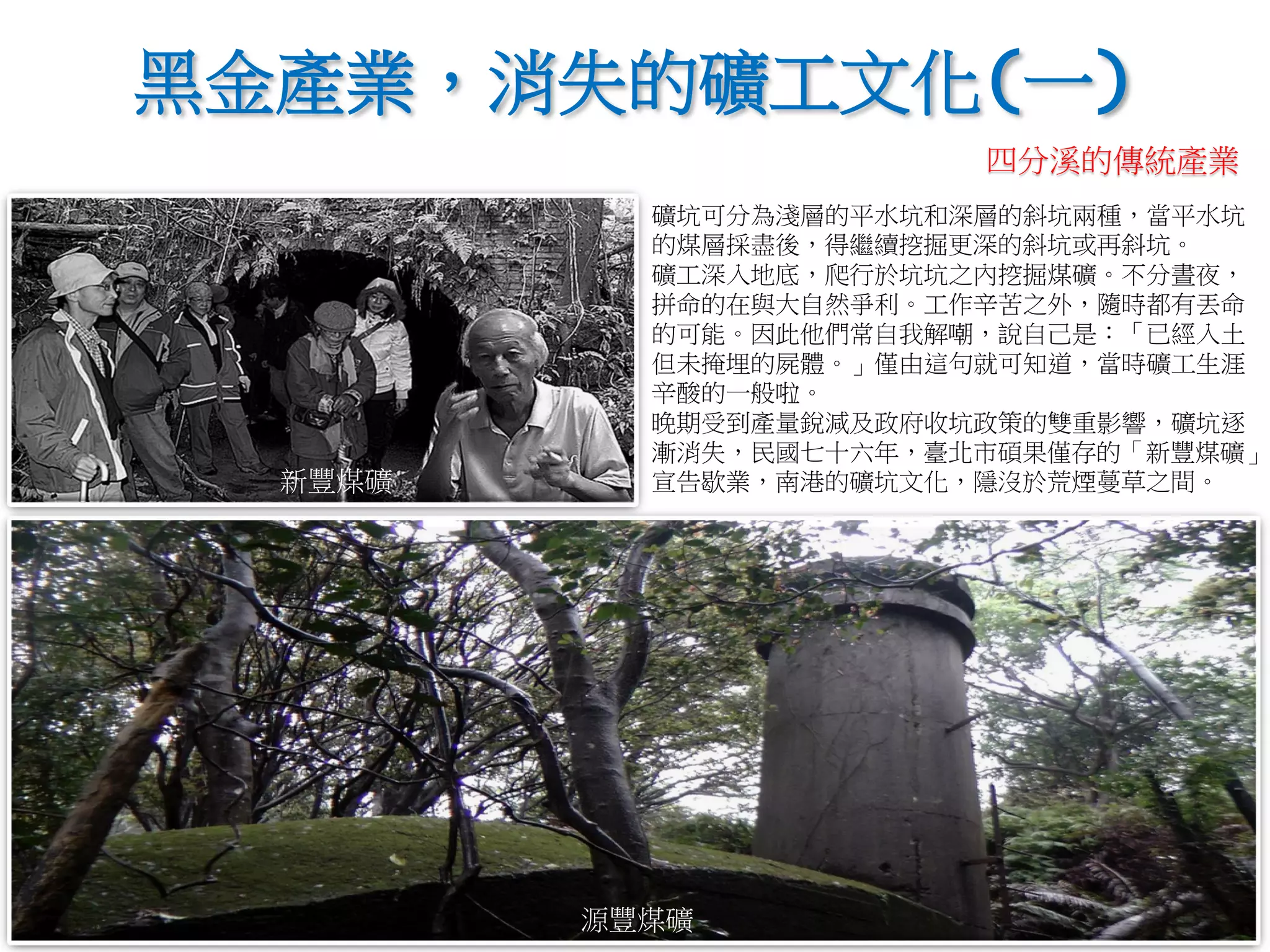 礦坑可分為淺層的平水坑和深層的斜坑兩種，當平水坑
的煤層採盡後，得繼續挖掘更深的斜坑或再斜坑。
礦工深入地底，爬行於坑坑之內挖掘煤礦。不分晝夜，
拼命的在與大自然爭利。工作辛苦之外，隨時都有丟命
的可能。因此他們常自我解嘲，說自己是：「已經入土
但未掩埋的屍體。」僅由這句就可知道，當時礦工生涯
辛酸的一般啦。
晚期受到產量銳減及政府收坑政策的雙重影響，礦坑逐
漸消失，民國七十六年，臺北市碩果僅存的「新豐煤礦」
宣告歇業，南港的礦坑文化，隱沒於荒煙蔓草之間。
黑金產業，消失的礦工文化(一)
新豐煤礦
源豐煤礦
四分溪的傳統產業
 