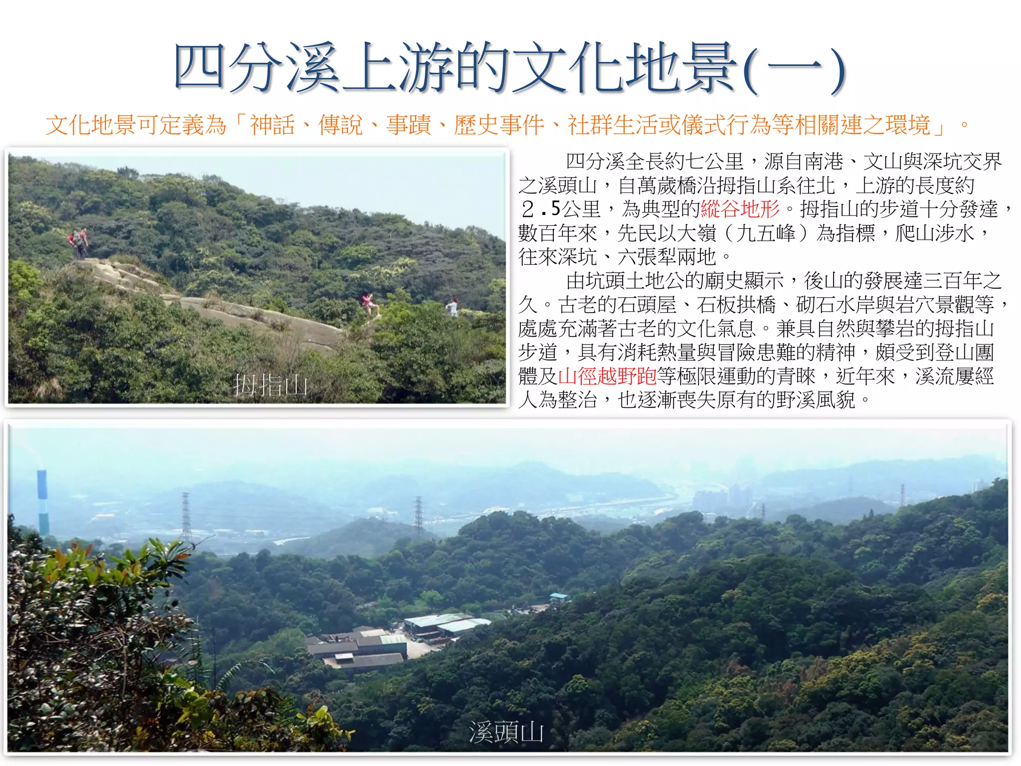 四分溪全長約七公里，源自南港、文山與深坑交界
之溪頭山，自萬歲橋沿拇指山系往北，上游的長度約
２.5公里，為典型的縱谷地形。拇指山的步道十分發達，
數百年來，先民以大嶺（九五峰）為指標，爬山涉水，
往來深坑、六張犁兩地。
由坑頭土地公的廟史顯示，後山的發展達三百年之
久。古老的石頭屋、石板拱橋、砌石水岸與岩穴景觀等，
處處充滿著古老的文化氣息。兼具自然與攀岩的拇指山
步道，具有消耗熱量與冒險患難的精神，頗受到登山團
體及山徑越野跑等極限運動的青睞，近年來，溪流屢經
人為整治，也逐漸喪失原有的野溪風貌。
四分溪上游的文化地景(一)
拇指山
溪頭山
文化地景可定義為「神話、傳說、事蹟、歷史事件、社群生活或儀式行為等相關連之環境」。
 