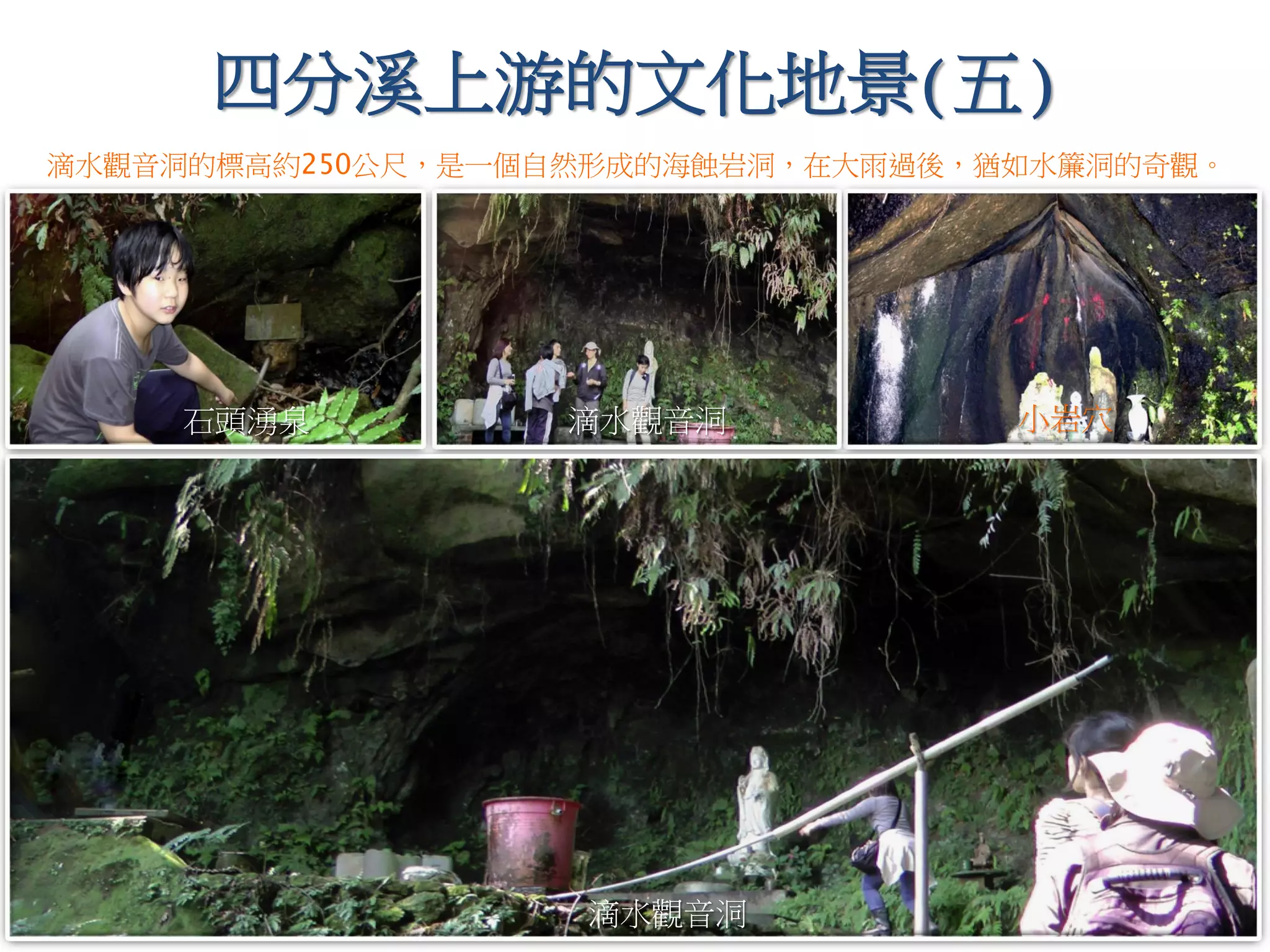 四分溪上游的文化地景(五)
石頭湧泉
滴水觀音洞
小岩穴滴水觀音洞
滴水觀音洞的標高約250公尺，是一個自然形成的海蝕岩洞，在大雨過後，猶如水簾洞的奇觀。
 