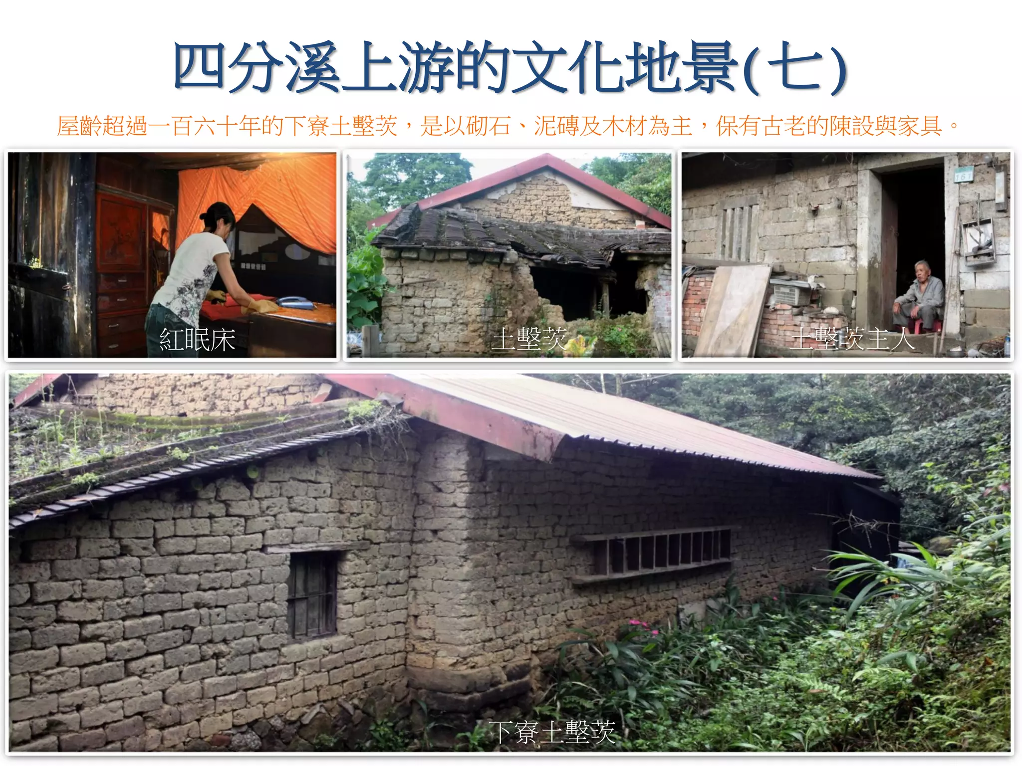 四分溪上游的文化地景(七)
屋齡超過一百六十年的下寮土墼茨，是以砌石、泥磚及木材為主，保有古老的陳設與家具。
紅眠床 土墼茨主人土墼茨
下寮土墼茨
 